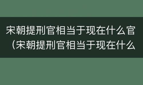 宋朝提刑官相当于现在什么官（宋朝提刑官相当于现在什么官员）