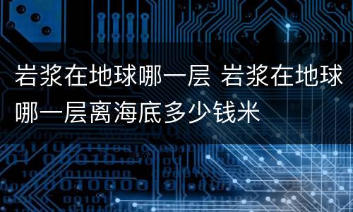 岩浆在地球哪一层 岩浆在地球哪一层离海底多少钱米