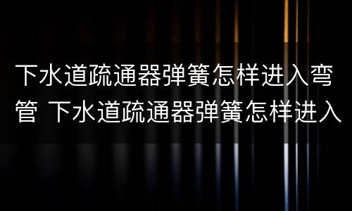 下水道疏通器弹簧怎样进入弯管 下水道疏通器弹簧怎样进入弯管内