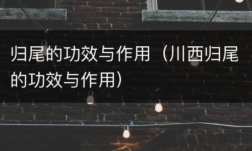 归尾的功效与作用（川西归尾的功效与作用）