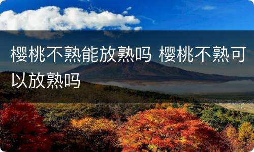 樱桃不熟能放熟吗 樱桃不熟可以放熟吗