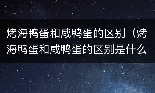 烤海鸭蛋和咸鸭蛋的区别（烤海鸭蛋和咸鸭蛋的区别是什么）