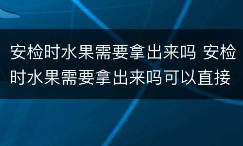 安检时水果需要拿出来吗 安检时水果需要拿出来吗可以直接托运吗