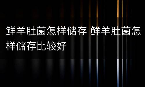 鲜羊肚菌怎样储存 鲜羊肚菌怎样储存比较好