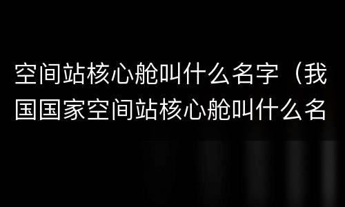 空间站核心舱叫什么名字（我国国家空间站核心舱叫什么名字）