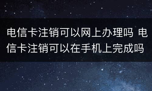 电信卡注销可以网上办理吗 电信卡注销可以在手机上完成吗