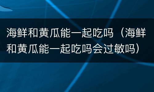 海鲜和黄瓜能一起吃吗（海鲜和黄瓜能一起吃吗会过敏吗）