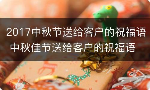 2017中秋节送给客户的祝福语 中秋佳节送给客户的祝福语