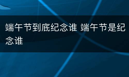 端午节到底纪念谁 端午节是纪念谁