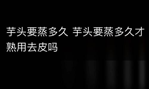 芋头要蒸多久 芋头要蒸多久才熟用去皮吗