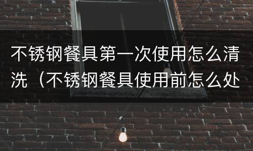 不锈钢餐具第一次使用怎么清洗（不锈钢餐具使用前怎么处理）