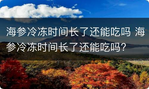 海参冷冻时间长了还能吃吗 海参冷冻时间长了还能吃吗?