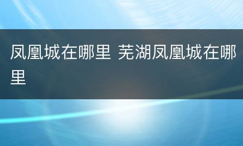 凤凰城在哪里 芜湖凤凰城在哪里