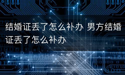 结婚证丢了怎么补办 男方结婚证丢了怎么补办