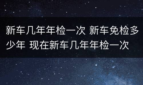 新车几年年检一次 新车免检多少年 现在新车几年年检一次