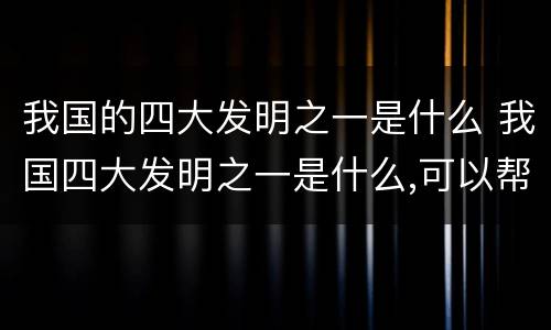 我国的四大发明之一是什么 我国四大发明之一是什么,可以帮助人们辨认方向
