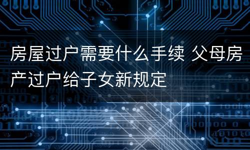 房屋过户需要什么手续 父母房产过户给子女新规定