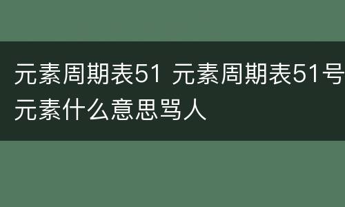 元素周期表51 元素周期表51号元素什么意思骂人