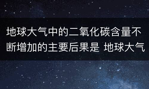 地球大气中的二氧化碳含量不断增加的主要后果是 地球大气中的二氧化碳含量不断增加的主要后果是什么