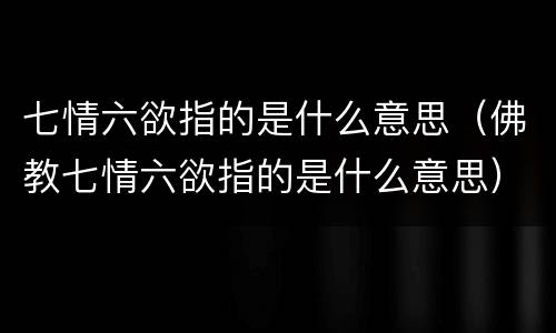 七情六欲指的是什么意思（佛教七情六欲指的是什么意思）