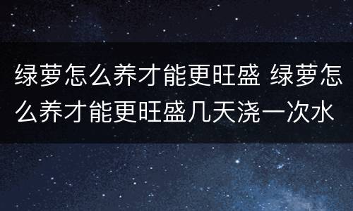 绿萝怎么养才能更旺盛 绿萝怎么养才能更旺盛几天浇一次水