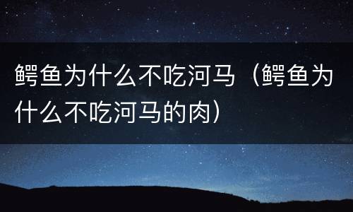 鳄鱼为什么不吃河马（鳄鱼为什么不吃河马的肉）