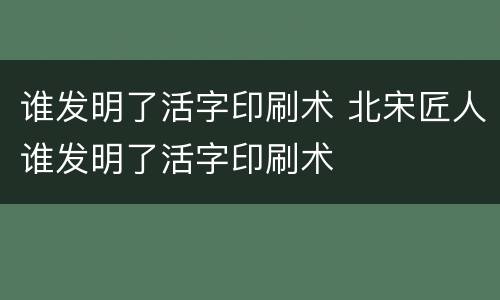 谁发明了活字印刷术 北宋匠人谁发明了活字印刷术