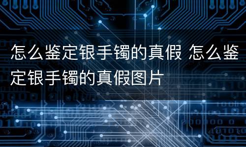 怎么鉴定银手镯的真假 怎么鉴定银手镯的真假图片