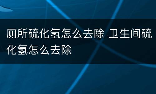 厕所硫化氢怎么去除 卫生间硫化氢怎么去除