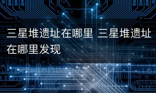 三星堆遗址在哪里 三星堆遗址在哪里发现