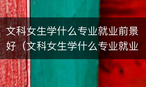 文科女生学什么专业就业前景好（文科女生学什么专业就业前景好2020）