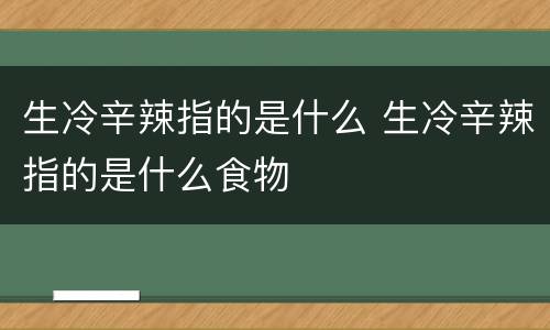 生冷辛辣指的是什么 生冷辛辣指的是什么食物