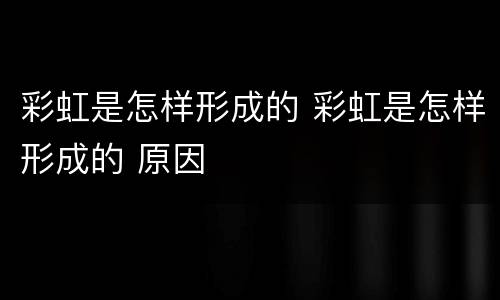 彩虹是怎样形成的 彩虹是怎样形成的 原因