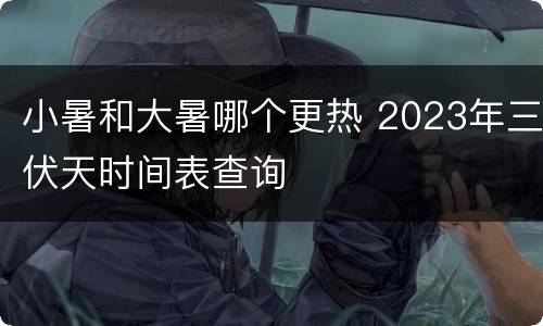 小暑和大暑哪个更热 2023年三伏天时间表查询