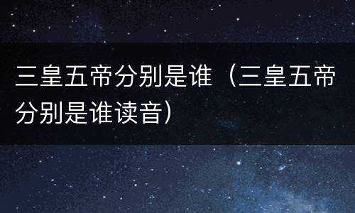 三皇五帝分别是谁（三皇五帝分别是谁读音）