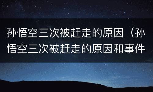 孙悟空三次被赶走的原因（孙悟空三次被赶走的原因和事件）