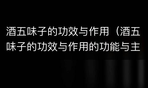 酒五味子的功效与作用（酒五味子的功效与作用的功能与主治）