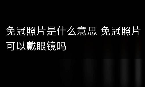 免冠照片是什么意思 免冠照片可以戴眼镜吗