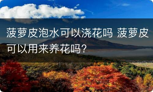 菠萝皮泡水可以浇花吗 菠萝皮可以用来养花吗?