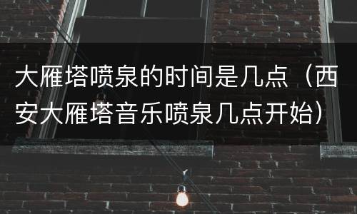 大雁塔喷泉的时间是几点（西安大雁塔音乐喷泉几点开始）