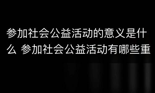 参加社会公益活动的意义是什么 参加社会公益活动有哪些重要意义