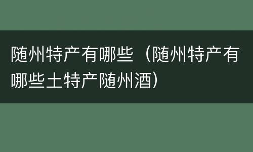 随州特产有哪些（随州特产有哪些土特产随州酒）