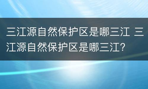 三江源自然保护区是哪三江 三江源自然保护区是哪三江?