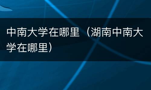 中南大学在哪里（湖南中南大学在哪里）