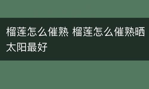 榴莲怎么催熟 榴莲怎么催熟晒太阳最好