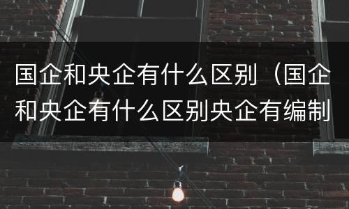 国企和央企有什么区别（国企和央企有什么区别央企有编制么）
