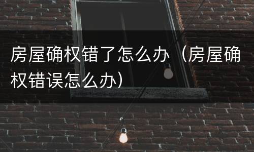 房屋确权错了怎么办（房屋确权错误怎么办）