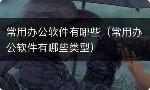 常用办公软件有哪些（常用办公软件有哪些类型）