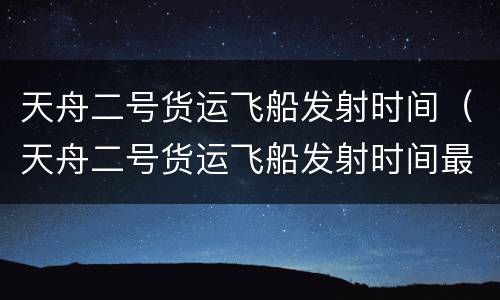 天舟二号货运飞船发射时间（天舟二号货运飞船发射时间最新消息）