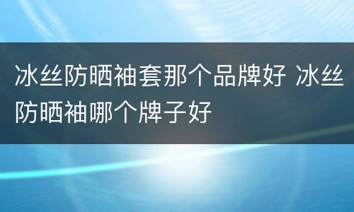 冰丝防晒袖套那个品牌好 冰丝防晒袖哪个牌子好